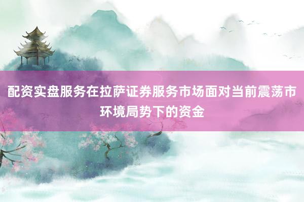 配资实盘服务在拉萨证券服务市场面对当前震荡市环境局势下的资金
