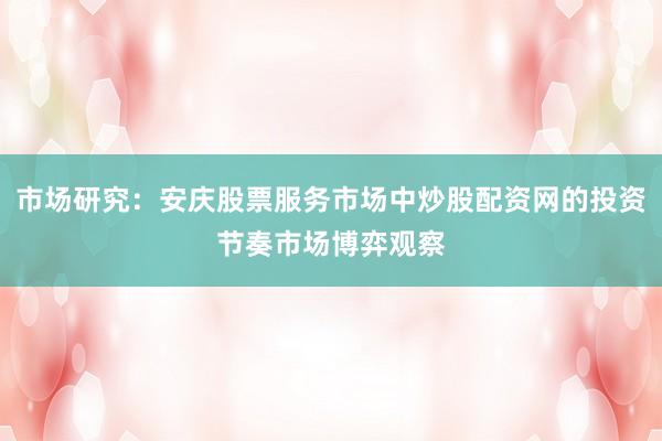 市场研究：安庆股票服务市场中炒股配资网的投资节奏市场博弈观察