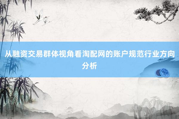 从融资交易群体视角看淘配网的账户规范行业方向分析