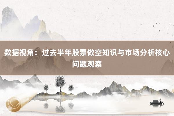 数据视角:过去半年股票做空知识与市场分析核心问题观察