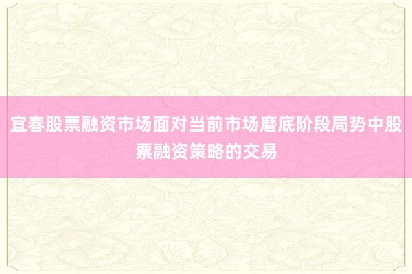 宜春股票融资市场面对当前市场磨底阶段局势中股票融资策略的交易