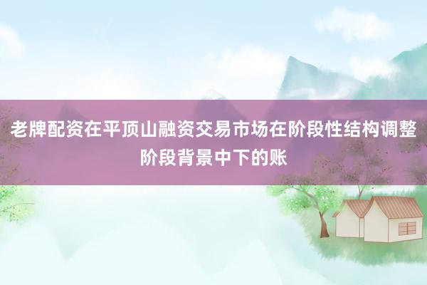 老牌配资在平顶山融资交易市场在阶段性结构调整阶段背景中下的账