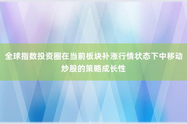 全球指数投资圈在当前板块补涨行情状态下中移动炒股的策略成长性