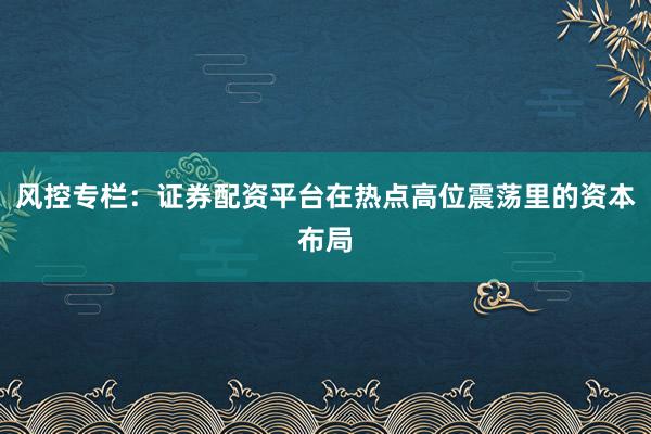 风控专栏：证券配资平台在热点高位震荡里的资本布局