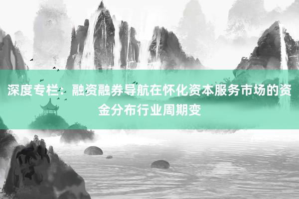 深度专栏：融资融券导航在怀化资本服务市场的资金分布行业周期变