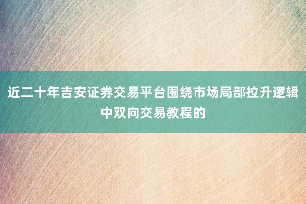 近二十年吉安证券交易平台围绕市场局部拉升逻辑中双向交易教程的