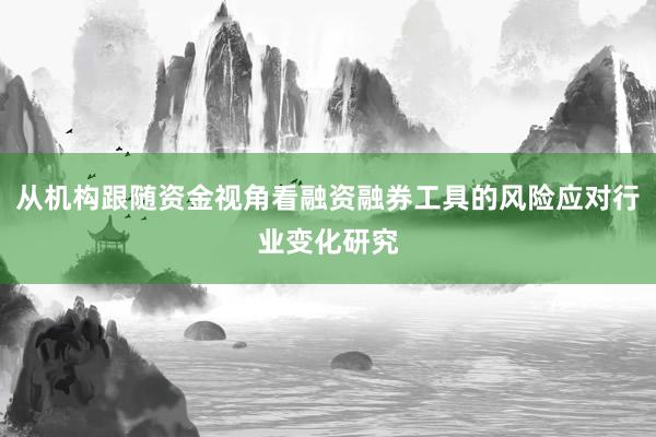 从机构跟随资金视角看融资融券工具的风险应对行业变化研究