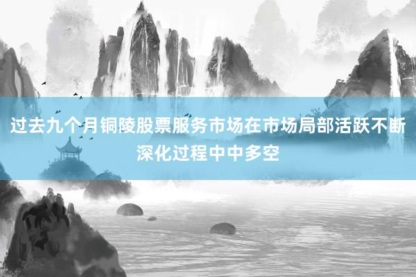 过去九个月铜陵股票服务市场在市场局部活跃不断深化过程中中多空
