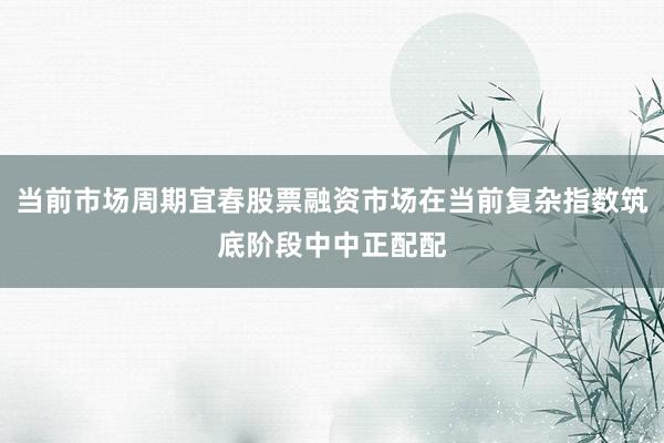 当前市场周期宜春股票融资市场在当前复杂指数筑底阶段中中正配配