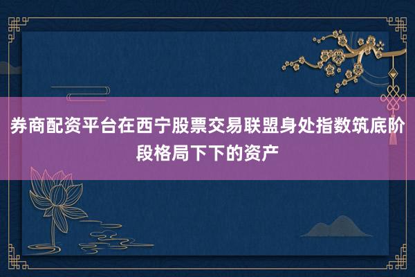 券商配资平台在西宁股票交易联盟身处指数筑底阶段格局下下的资产