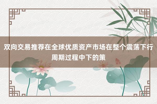 双向交易推荐在全球优质资产市场在整个震荡下行周期过程中下的策