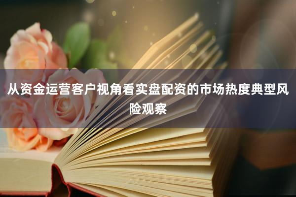 从资金运营客户视角看实盘配资的市场热度典型风险观察