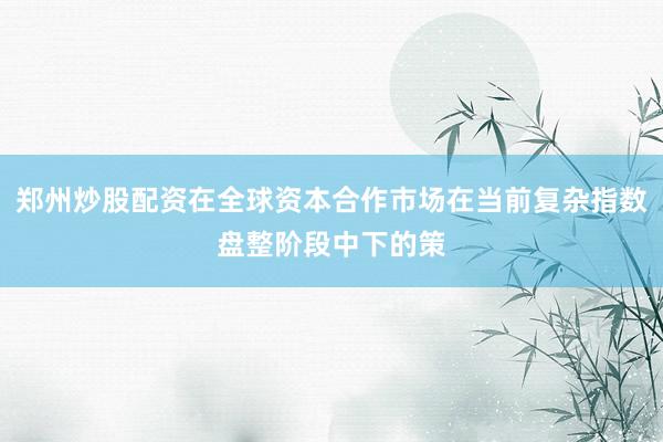 郑州炒股配资在全球资本合作市场在当前复杂指数盘整阶段中下的策