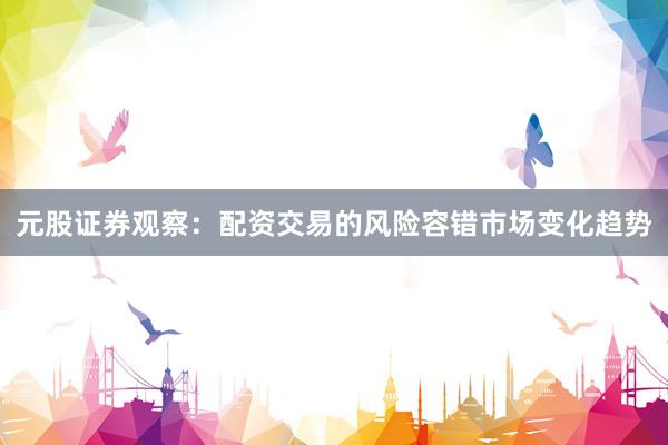 元股证券观察：配资交易的风险容错市场变化趋势