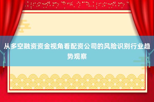 从多空融资资金视角看配资公司的风险识别行业趋势观察