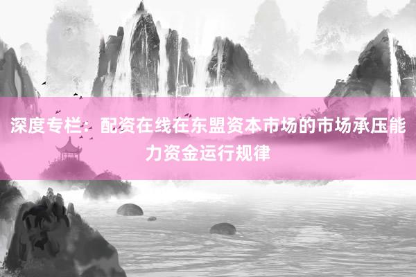 深度专栏：配资在线在东盟资本市场的市场承压能力资金运行规律