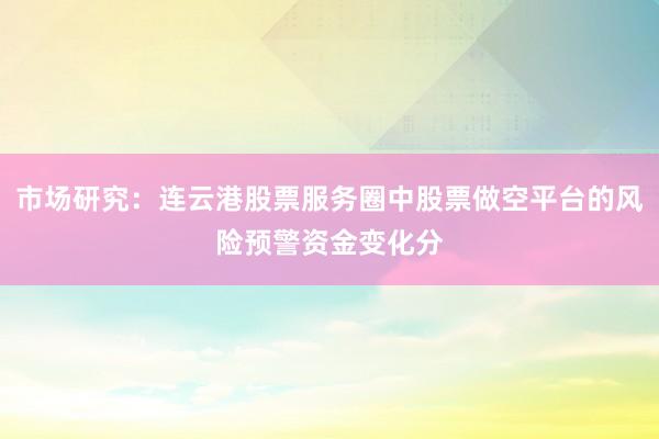 市场研究：连云港股票服务圈中股票做空平台的风险预警资金变化分