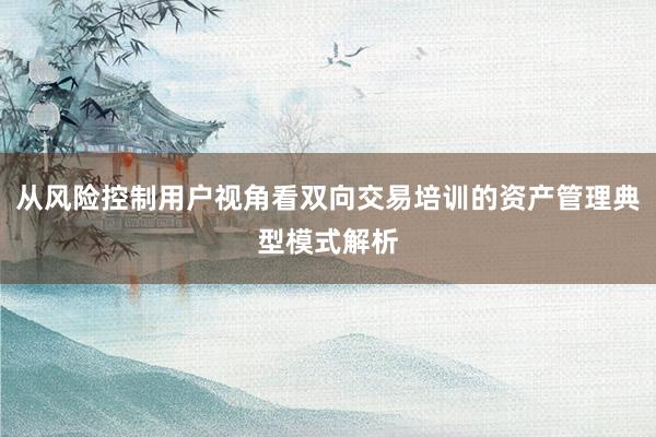 从风险控制用户视角看双向交易培训的资产管理典型模式解析