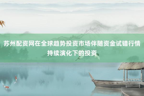 苏州配资网在全球趋势投资市场伴随资金试错行情持续演化下的投资