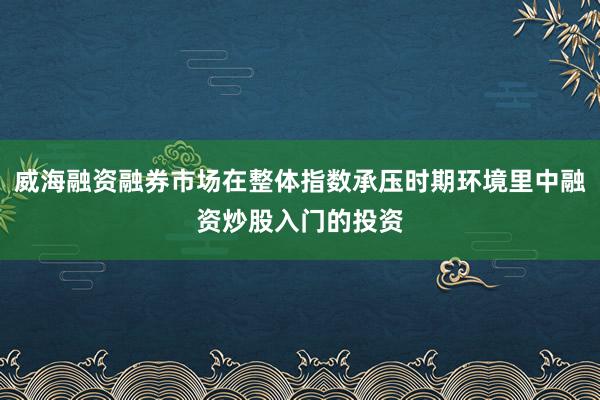 威海融资融券市场在整体指数承压时期环境里中融资炒股入门的投资