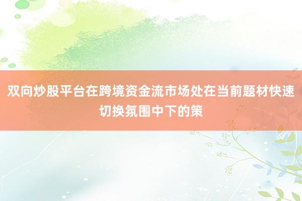 双向炒股平台在跨境资金流市场处在当前题材快速切换氛围中下的策