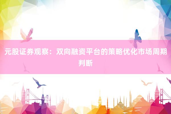 元股证券观察：双向融资平台的策略优化市场周期判断