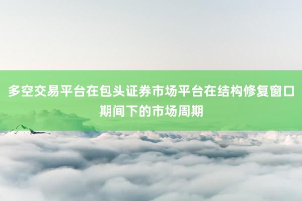 多空交易平台在包头证券市场平台在结构修复窗口期间下的市场周期