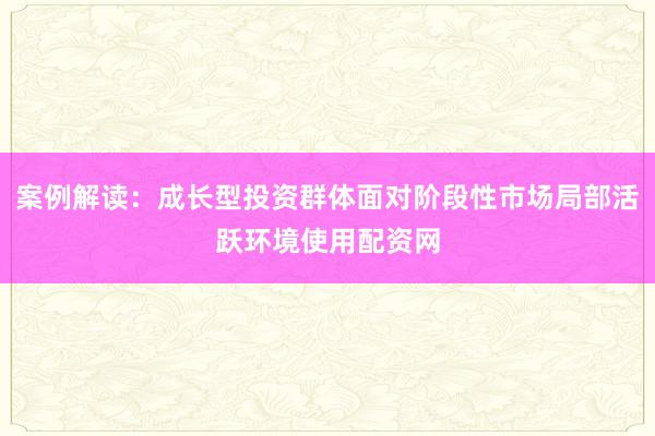 案例解读:成长型投资群体面对阶段性市场局部活跃环境使用配资网