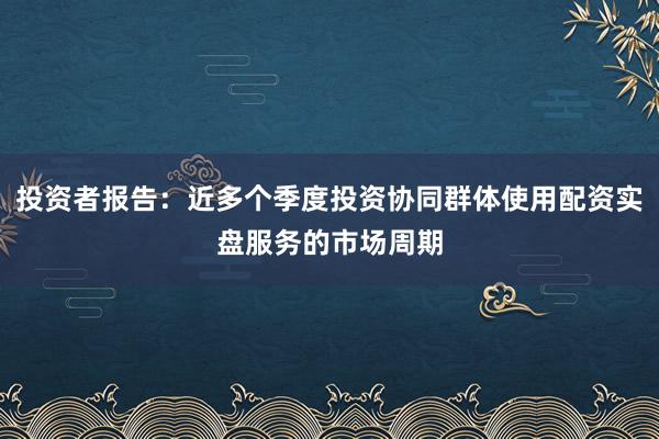 投资者报告：近多个季度投资协同群体使用配资实盘服务的市场周期
