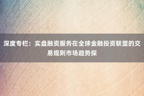 深度专栏：实盘融资服务在全球金融投资联盟的交易规则市场趋势探