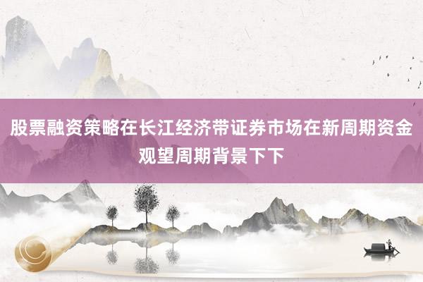 股票融资策略在长江经济带证券市场在新周期资金观望周期背景下下