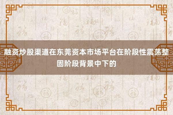 融资炒股渠道在东莞资本市场平台在阶段性震荡整固阶段背景中下的