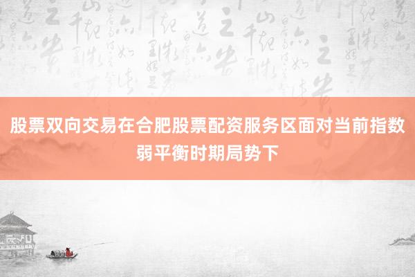 股票双向交易在合肥股票配资服务区面对当前指数弱平衡时期局势下