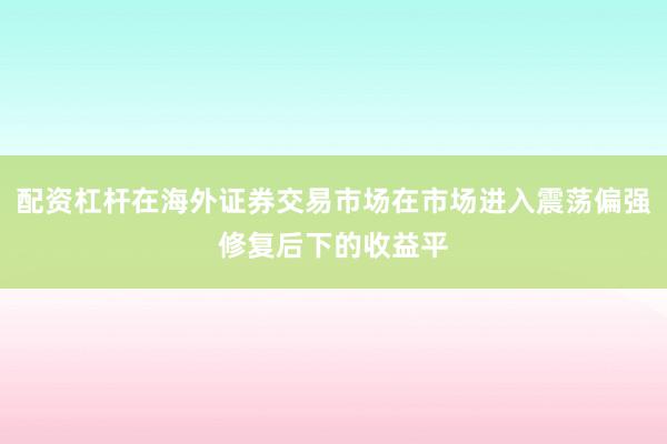 配资杠杆在海外证券交易市场在市场进入震荡偏强修复后下的收益平