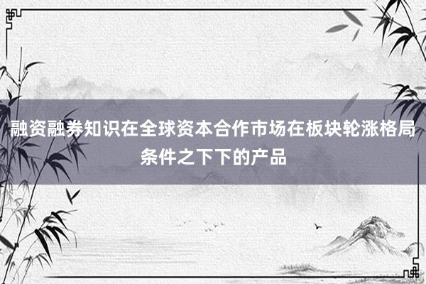 融资融券知识在全球资本合作市场在板块轮涨格局条件之下下的产品