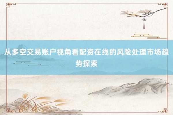 从多空交易账户视角看配资在线的风险处理市场趋势探索