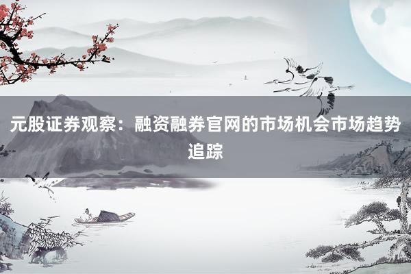 元股证券观察：融资融券官网的市场机会市场趋势追踪