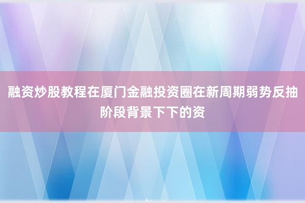 融资炒股教程在厦门金融投资圈在新周期弱势反抽阶段背景下下的资