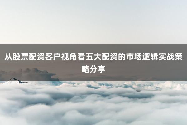 从股票配资客户视角看五大配资的市场逻辑实战策略分享