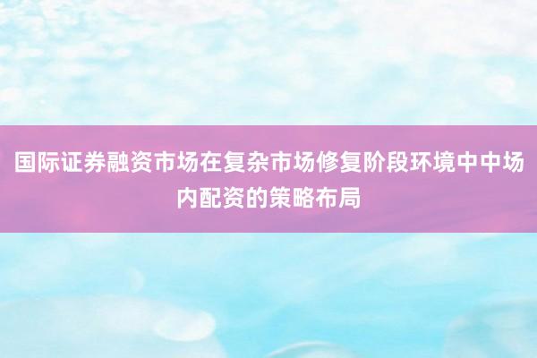 国际证券融资市场在复杂市场修复阶段环境中中场内配资的策略布局
