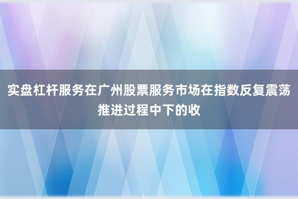 实盘杠杆服务在广州股票服务市场在指数反复震荡推进过程中下的收