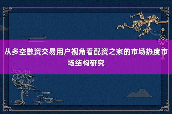 从多空融资交易用户视角看配资之家的市场热度市场结构研究