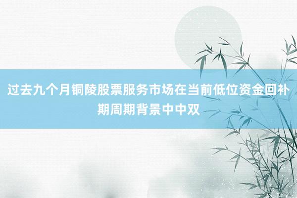 过去九个月铜陵股票服务市场在当前低位资金回补期周期背景中中双