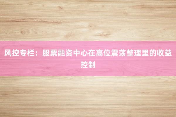 风控专栏：股票融资中心在高位震荡整理里的收益控制