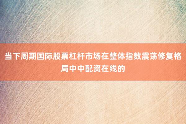 当下周期国际股票杠杆市场在整体指数震荡修复格局中中配资在线的