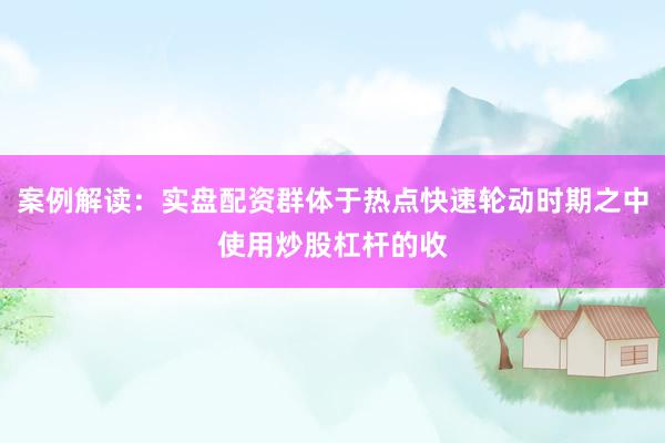 案例解读：实盘配资群体于热点快速轮动时期之中使用炒股杠杆的收