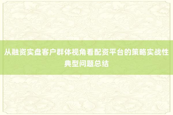 从融资实盘客户群体视角看配资平台的策略实战性典型问题总结