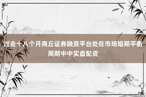 过去十八个月商丘证券融资平台处在市场短期平衡周期中中实盘配资