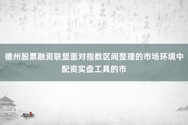 德州股票融资联盟面对指数区间整理的市场环境中配资实盘工具的市