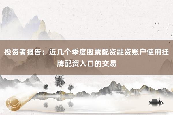 投资者报告：近几个季度股票配资融资账户使用挂牌配资入口的交易